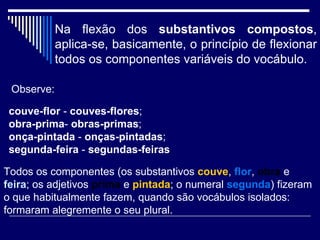 Na flexão dos  substantivos compostos , aplica-se, basicamente, o princípio de flexionar todos os componentes variáveis do vocábulo.   couve-flor  -  couves-flores ;  obra-prima -  obras-primas ;  onça-pintada  -  onças-pintadas ;  segunda-feira  -  segundas-feiras Observe: Todos os componentes (os substantivos  couve ,  flor ,  obra  e  feira ; os adjetivos  prima   e  pintada ; o numeral  segunda ) fizeram o que habitualmente fazem, quando são vocábulos isolados: formaram alegremente o seu plural.  