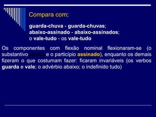 Compara com : guarda-chuva  -  guarda-chuvas ;  abaixo-assinado  -  abaixo-assinados ;  o  vale-tudo  - os  vale-tudo   Os componentes com flexão nominal flexionaram-se (o substantivo  chuva  e o particípio  assinado ), enquanto os demais fizeram o que costumam fazer: ficaram invariáveis (os verbos  guarda  e  vale ; o advérbio abaixo; o indefinido tudo)  