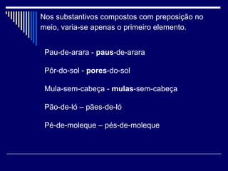 Nos substantivos compostos com preposição no meio, varia-se apenas o primeiro elemento.   Pau-de-arara -  paus -de-arara  Pôr-do-sol -  pores -do-sol  Mula-sem-cabeça -  mulas -sem-cabeça  Pão-de-ló – pães-de-ló Pé-de-moleque – pés-de-moleque 