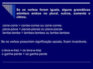 Se os verbos forem iguais, alguns gramáticos admitem ambos no plural, outros, somente o último.  corre-corre = corres-corres ou corre-corres.  pisca-pisca = piscas-piscas ou pisca-piscas  lambe-lambe = lambes-lambes ou lambe-lambes   Se os verbos possuírem significação oposta, ficam invariáveis.  o leva-e-traz = os leva-e-traz  o ganha-perde = os ganha-perde  