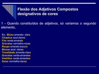 Flexão dos Adjetivos Compostos designativos de cores   1 - Quando constituídos de adjetivos, só variamos o segundo elemento,  Ex.:  Blusa  amarelo- clar a   Chapéus   azul-clar os Fita   verde-amarel a Gravatas  vermelho-rox as Roupa  amarelo-escur a Blusas  azul- clar as Tonalidade  amarelo-clar a Gravatas  verde-amarel as Vestidos  verde-amarel os Saias  vermelha-clar as 