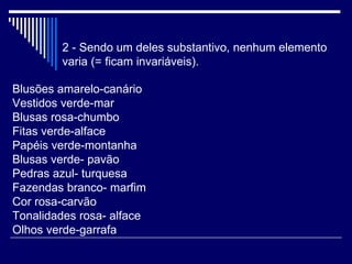 2 - Sendo um deles substantivo, nenhum elemento varia (= ficam invariáveis).  Blusões amarelo-canário  Vestidos verde-mar Blusas rosa-chumbo Fitas verde-alface Papéis verde-montanha Blusas verde- pavão Pedras azul- turquesa Fazendas branco- marfim Cor rosa-carvão Tonalidades rosa- alface Olhos verde-garrafa 