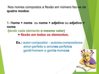 Nos nomes compostos a flexão em número faz-se de
quatro modos:
1- Nome + nome ou nome + adjetivo ou adjetivo +
nome
(tendo...