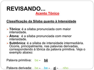 REVISANDO...
Acento Tônico
Classificação da Sílaba quanto à Intensidade
 Tônica: é a sílaba pronunciada com maior
intensidade.
 Átona: é a sílaba pronunciada com menor
intensidade.
 Subtônica: é a sílaba de intensidade intermediária.
Ocorre, principalmente, nas palavras derivadas,
correspondendo à tônica da palavra primitiva. Veja o
exemplo abaixo:
Palavra primitiva: be - bê
Palavra derivada: be - be - zi - nho
 