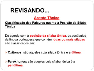 REVISANDO...
Acento Tônico
Classificação das Palavras quanto à Posição da Sílaba
Tônica
De acordo com a posição da sílaba tônica, os vocábulos
da língua portuguesa que contêm duas ou mais sílabas
são classificados em:
 Oxítonos: são aqueles cuja sílaba tônica é a última.
 Paroxítonos: são aqueles cuja sílaba tônica é a
penúltima.
 