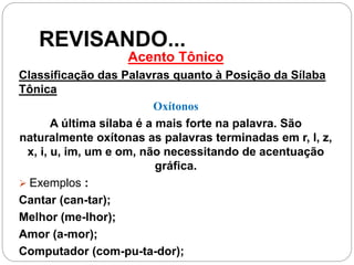 REVISANDO...
Acento Tônico
Classificação das Palavras quanto à Posição da Sílaba
Tônica
Oxítonos
A última sílaba é a mais forte na palavra. São
naturalmente oxítonas as palavras terminadas em r, l, z,
x, i, u, im, um e om, não necessitando de acentuação
gráfica.
 Exemplos :
Cantar (can-tar);
Melhor (me-lhor);
Amor (a-mor);
Computador (com-pu-ta-dor);
 