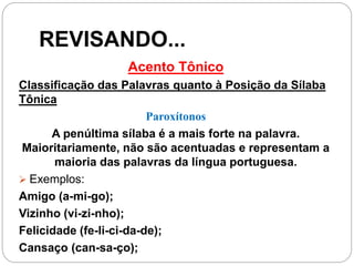 REVISANDO...
Acento Tônico
Classificação das Palavras quanto à Posição da Sílaba
Tônica
Paroxítonos
A penúltima sílaba é a mais forte na palavra.
Maioritariamente, não são acentuadas e representam a
maioria das palavras da língua portuguesa.
 Exemplos:
Amigo (a-mi-go);
Vizinho (vi-zi-nho);
Felicidade (fe-li-ci-da-de);
Cansaço (can-sa-ço);
 