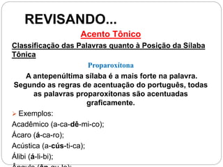 REVISANDO...
Acento Tônico
Classificação das Palavras quanto à Posição da Sílaba
Tônica
Proparoxítona
A antepenúltima sílaba é a mais forte na palavra.
Segundo as regras de acentuação do português, todas
as palavras proparoxítonas são acentuadas
graficamente.
 Exemplos:
Acadêmico (a-ca-dê-mi-co);
Ácaro (á-ca-ro);
Acústica (a-cús-ti-ca);
Álibi (á-li-bi);
 