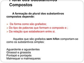 Plural dos Substantivos
Compostos
A formação do plural dos substantivos
compostos depende:
 Da forma como são grafados;
 Do tipo de palavras que formam o composto e ;
 Da relação que estabelecem entre si.
Aqueles que são grafados sem hífen comportam-se
como os substantivos simples:
Aguardente e aguardentes
Girassol e girassóis
Pontapé e pontapés
Malmequer e malmequeres
 