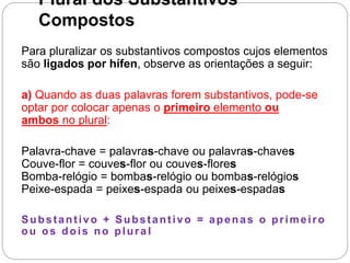 Plural dos Substantivos
Compostos
Para pluralizar os substantivos compostos cujos elementos
são ligados por hífen, observe as orientações a seguir:
a) Quando as duas palavras forem substantivos, pode-se
optar por colocar apenas o primeiro elemento ou
ambos no plural:
Palavra-chave = palavras-chave ou palavras-chaves
Couve-flor = couves-flor ou couves-flores
Bomba-relógio = bombas-relógio ou bombas-relógios
Peixe-espada = peixes-espada ou peixes-espadas
Substantivo + Substantivo = apenas o primeiro
ou os dois no plura l
 