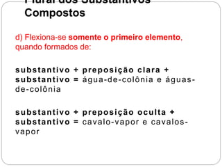 Plural dos Substantivos
Compostos
d) Flexiona-se somente o primeiro elemento,
quando formados de:
substantivo + preposição clara +
substantivo = água-de-colônia e águas-
de-colônia
substantivo + preposição oculta +
substantivo = cavalo-vapor e cavalos-
vapor
 