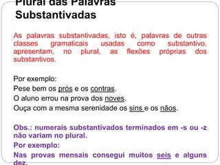 Plural das Palavras
Substantivadas
As palavras substantivadas, isto é, palavras de outras
classes gramaticais usadas como substantivo,
apresentam, no plural, as flexões próprias dos
substantivos.
Por exemplo:
Pese bem os prós e os contras.
O aluno errou na prova dos noves.
Ouça com a mesma serenidade os sins e os nãos.
Obs.: numerais substantivados terminados em -s ou -z
não variam no plural.
Por exemplo:
Nas provas mensais consegui muitos seis e alguns
 