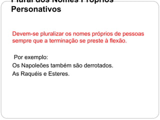 Plural dos Nomes Próprios
Personativos
Devem-se pluralizar os nomes próprios de pessoas
sempre que a terminação se preste à flexão.
Por exemplo:
Os Napoleões também são derrotados.
As Raquéis e Esteres.
 