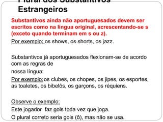 Plural dos Substantivos
Estrangeiros
Substantivos ainda não aportuguesados devem ser
escritos como na língua original, acrescentando-se s
(exceto quando terminam em s ou z).
Por exemplo: os shows, os shorts, os jazz.
Substantivos já aportuguesados flexionam-se de acordo
com as regras de
nossa língua:
Por exemplo:os clubes, os chopes, os jipes, os esportes,
as toaletes, os bibelôs, os garçons, os réquiens.
Observe o exemplo:
Este jogador faz gols toda vez que joga.
O plural correto seria gois (ô), mas não se usa.
 