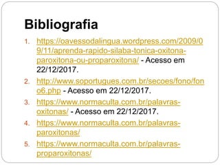 Bibliografia
1. https://oavessodalingua.wordpress.com/2009/0
9/11/aprenda-rapido-silaba-tonica-oxitona-
paroxitona-ou-proparoxitona/ - Acesso em
22/12/2017.
2. http://www.soportugues.com.br/secoes/fono/fon
o6.php - Acesso em 22/12/2017.
3. https://www.normaculta.com.br/palavras-
oxitonas/ - Acesso em 22/12/2017.
4. https://www.normaculta.com.br/palavras-
paroxitonas/
5. https://www.normaculta.com.br/palavras-
proparoxitonas/
 