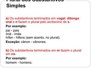 Plural dos Substantivos
Simples
a) Os substantivos terminados em vogal, ditongo
oral e n fazem o plural pelo acréscimo de s.
Por exemplo:
pai - pais
ímã - ímãs
hífen - hifens (sem acento, no plural).
Exceção: cânon - cânones.
b) Os substantivos terminados em m fazem o plural
em ns.
Por exemplo:
homem - homens.
 