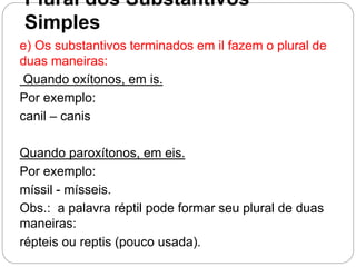 Plural dos Substantivos
Simples
e) Os substantivos terminados em il fazem o plural de
duas maneiras:
Quando oxítonos, em is.
Por exemplo:
canil – canis
Quando paroxítonos, em eis.
Por exemplo:
míssil - mísseis.
Obs.: a palavra réptil pode formar seu plural de duas
maneiras:
répteis ou reptis (pouco usada).
 