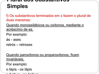 Plural dos Substantivos
Simples
f) Os substantivos terminados em s fazem o plural de
duas maneiras:
Quando monossilábicos ou oxítonos, mediante o
acréscimo de es.
Por exemplo:
ás - ases
retrós – retroses
Quando paroxítonos ou proparoxítonos, ficam
invariáveis.
Por exemplo:
o lápis - os lápis
 