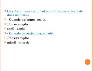  Os substantivos terminados em il fazem o plural de
duas maneiras: 
 - Quando oxítonos, em is.
 Por exemplo:
 canil - canis
 - Quando paroxítonos, em eis.
 Por exemplo:
 míssil - mísseis.
 