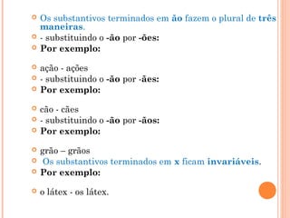  Os substantivos terminados em ão fazem o plural de três
maneiras.
 - substituindo o -ão por -ões:
 Por exemplo:
 ação - ações
 - substituindo o -ão por -ães:
 Por exemplo:
 cão - cães
 - substituindo o -ão por -ãos:
 Por exemplo:
 grão – grãos
  Os substantivos terminados em x ficam invariáveis.
 Por exemplo:
 o látex - os látex.
 