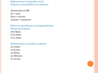 Substantivos terminados em S: 
Palavras monossílabas ou oxítonas:
 
Acrescenta-se ES.  
ás = ases
deus = deuses
ananás = ananases
 
Palavras paroxítonas ou proparoxítonas: 
Ficam invariáveis.  
o/os lápis.
o/ os tênis
o/ os atlas 
 
Substantivos só usados no plural: 
as costas
os óculos
as férias
as olheiras
as trevas
 

 