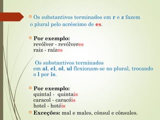  Os substantivos terminados em r e z fazem
o plural pelo acréscimo de es.
 Por exemplo:
revólver - revólveres
raiz - raízes
 Os substantivos terminados
em al, el, ol, ul flexionam-se no plural, trocando
o l por is.
 Por exemplo:
quintal -  quintais
caracol - caracóis
hotel - hotéis
 Exceções: mal e males, cônsul e cônsules.
 