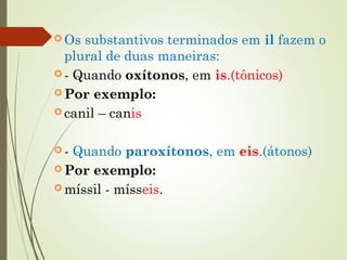  Os substantivos terminados em il fazem o
plural de duas maneiras: 
 - Quando oxítonos, em is.(tônicos)
 Por exemplo:
 canil – canis
 - Quando paroxítonos, em eis.(átonos)
 Por exemplo:
 míssil - mísseis.
 