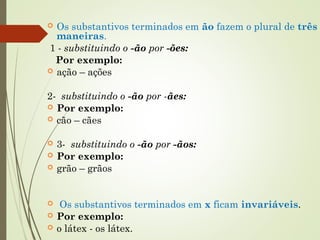  Os substantivos terminados em ão fazem o plural de três
maneiras.
1 - substituindo o -ão por -ões:
Por exemplo:
 ação – ações
2- substituindo o -ão por -ães:
 Por exemplo:
 cão – cães
 3- substituindo o -ão por -ãos:
 Por exemplo:
 grão – grãos
  Os substantivos terminados em x ficam invariáveis.
 Por exemplo:
 o látex - os látex.
 