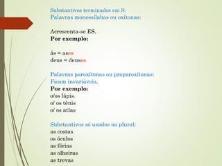 Substantivos terminados em S: 
Palavras monossílabas ou oxítonas:
 
Acrescenta-se ES.
Por exemplo:
 
ás = ases
deus = deuses
 
Palavras paroxítonas ou proparoxítonas: 
Ficam invariáveis.  
Por exemplo:
o/os lápis.
o/ os tênis
o/ os atlas 
 
Substantivos só usados no plural: 
as costas
os óculos
as férias
as olheiras
as trevas
 