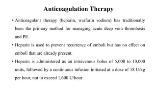 Anticoagulation Therapy
• Anticoagulant therapy (heparin, warfarin sodium) has traditionally
been the primary method for managing acute deep vein thrombosis
and PE.
• Heparin is used to prevent recurrence of emboli but has no effect on
emboli that are already present.
• Heparin is administered as an intravenous bolus of 5,000 to 10,000
units, followed by a continuous infusion initiated at a dose of 18 U/kg
per hour, not to exceed 1,600 U/hour
 