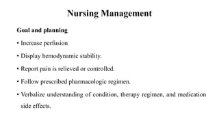 Nursing Management
Goal and planning
• Increase perfusion
• Display hemodynamic stability.
• Report pain is relieved or controlled.
• Follow prescribed pharmacologic regimen.
• Verbalize understanding of condition, therapy regimen, and medication
side effects.
 