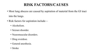 RISK FACTORS/CAUSES
• Most lung abscess are caused by aspiration of material from the GI tract
into the lungs.
• Risk factors for aspiration include—
• Alcoholism.
• Seizure disorder.
• Neuromuscular disorders.
• Drug overdose.
• General anesthesia.
• Stroke
 