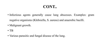 CONT..
• Infectious agents generally cause lung abscesses. Examples: gram
negative organisms (Klebsiella, S. aureus) and anaerobic bacilli.
• Malignant growth.
• TB
• Various parasitic and fungal disease of the lung.
 