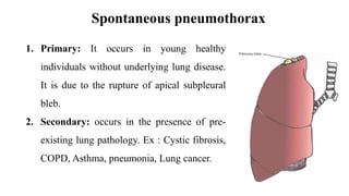 Spontaneous pneumothorax
1. Primary: It occurs in young healthy
individuals without underlying lung disease.
It is due to the rupture of apical subpleural
bleb.
2. Secondary: occurs in the presence of pre-
existing lung pathology. Ex : Cystic fibrosis,
COPD, Asthma, pneumonia, Lung cancer.
 