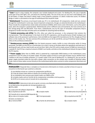 Comprensión de Lectura en Ingles I para Informática
Ing. Nahum López Gómez
Plurales
3
L1
Case: If you're using a laptop, the computer case includes keyboard and screen. For desktop PCs, the case is typically
some type of box with lights, fans, and places for attaching cables. The size of the case can vary from small tabletop units
to tall towers. A larger case doesn't always imply a more powerful computer; it's what's inside that counts. PC builders
design or select a case based on the type of motherboard that should fit inside.
L5
Motherboard: The primary circuit board inside your PC is its motherboard. All components, inside and out, connect
through the motherboard in some way. Several important components, though, are attached directly to the motherboard.
These include the complementary metal-oxide semiconductor (CMOS), which stores some information, such as the system
clock, when the computer is powered down. Motherboards come in different sizes and standards, the most common as of
this writing being ATX and MicroATX. From there, motherboards vary by the type of removable components they're
designed to handle internally and what ports are available for attaching external devices.
L12
Central processing unit (CPU): The CPU, often just called the processor, is the component that contains the
microprocessor. That microprocessor is the heart of all the PC's operations, and the performance of both hardware and
software rely on the processor's performance. Intel and AMD are the largest CPU manufacturers for PCs, though you'll find
others on the market, too. The two common CPU architectures are 32-bit and 64-bit, and you'll find that certain software
relies on this architecture distinction.
L17
Random-access memory (RAM): Even the fastest processor needs a buffer to store information while it's being
processed. The RAM is to the CPU as a counterstop is to a cook: It serves as the place where the ingredients and tools you're
working with wait until you need to pick up and use them. Both a fast CPU and an ample amount of RAM are necessary for
a speedy PC. Each PC has a maximum amount of RAM it can handle, and slots on the motherboard indicate the type of RAM
the PC requires.
L22
Power supply: Other than its CMOS, which is powered by a replaceable CMOS battery on the motherboard, every
component in your PC relies on its power supply. The power supply connects to some type of power source, whether that's
a battery in the case of mobile computers, or a power outlet in the case of desktop PCs. In a desktop PC, you can see the
power supply mounted inside the case with a power cable connection on the outside and a handful of attached cables
inside. Some of these cables connect directly to the motherboard while others connect to other components like drives and
fans.
Instrucción: Responde falso o verdadero en función de la información en el texto y escribe la linea en la que se
encuentra la información que sustenta tu selección.
1: Una desktop incluye en si misma los componentes periféricos. F V L: ___
2: El tipo de tarjeta madre define el diseño y/o el tamaño del estuche. F V L: ___
3: Los estándares más comunes para tarjeta madre son CMOS y ATX. F V L: ___
4: La tarjeta madre varía en función de los componentes removibles o de los puertos. F V L: ___
5: Al CPU se le conoce como el corazón de la computadora. F V L: ___
Instrucción: Selecciona la letra de la opción correcta y escríbela dentro del paréntesis.
1: Los fabricantes más grandes de microprocesadores son: …( )
A] ATX y AMD B] Intel y AMD C] Intel y CPU
2: La ejecución del software depende de: …( )
A] La arquitectura del CPU B] La tarjeta madre C] Los fabricantes de procesadores
3: El tamaño de la memoria RAM depende de: …( )
A] Los slots en la tarjeta madre B] El microprocesador C] La arquitectura del CPU
4: Existe una batería en: …( )
A] La memoria RAM B] La fuente de alimentación C] La tarjeta madre
 