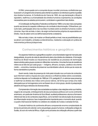 A ONU, preocupada com a conquista da paz mundial, promoveu conferências que
buscavam um programa de consenso para orientar os países e os indivíduos quanto à questão
dos direitos humanos. A Conferência de Viena de 1993, de cuja declaração o Brasil é
signatário, reafirmou a universalidade dos direitos humanos e apresentou as condições
necessárias para os estados promoverem, controlarem e garantirem tais direitos.

       A Constituição da República Federativa do Brasil de 1988 é uma das mais avançadas
quanto aos temas do respeito à diferença e do combate à discriminação. O Brasil teve, por
outro lado, participação ativa nas reuniões mundiais sobre os direitos humanos e sobre
minorias. Aqui não se trata, é claro, de exigir conhecimentos próprios do especialista em
Direito, mas de saber como se define basicamente a cidadania.

      Não se trata, é claro, de mostrar um Brasil perfeito e irreal, mas as possibilidades que
se abrem com trabalho, embates e entendimentos, mediante a colocação em prática de
instrumentos jurídicos já disponíveis.



           Conhecimentos históricos e geográficos
       Os aspectos históricos e geográficos expõem uma diversidade regional marcada pela
desigualdade, do ponto de vista do atendimento pleno dos direitos de cidadania. A formação
histórica do Brasil mostra os mecanismos de resistência ao processo de dominação
desenvolvidos pelos grupos sociais em diferentes momentos. Uma das formas de resistência
refere-se ao fato de que cada grupo — indígena, africano, europeu, asiático e do oriente
médio — encontrou maneiras de preservar sua identidade cultural, ainda que às vezes de
forma clandestina e precária.

      Assim sendo, tratar da presença do índio pela inclusão nos currículos de conteúdos
que informem sobre a riqueza de suas culturas e a influência delas sobre a sociedade,
conforme disposto na Constituição de 1988 (art. 210, parágrafo 2o), é valorizar essa presença
e reafirmar os direitos dos índios como povos nativos, de forma que corrija uma visão
deturpada que os homogeneiza como se fossem de um único grupo, devido à justaposição
aleatória de traços retirados de diversas etnias.

       Compreender a formação das sociedades européias e das relações entre sua história,
viagens de conquista, entrelaçamento de seus processos políticos com os do continente
americano, em particular América do Sul e Brasil, auxiliará professores e alunos a formarem
referencial não só de conteúdos específicos, como também da estruturação de processos
de influenciação recíproca. Isso é especialmente importante para o momento atual, quando
o quadro internacional interfere no cotidiano do cidadão de muitas e variadas formas.

     O estudo histórico do continente africano compreende enorme complexidade de
temas do período pré-colonial, como arqueologia; grupos humanos; civilizações antigas do
Sudão, do sul e do norte da África; o Egito como processo de civilização africana a partir das


                                             130
 