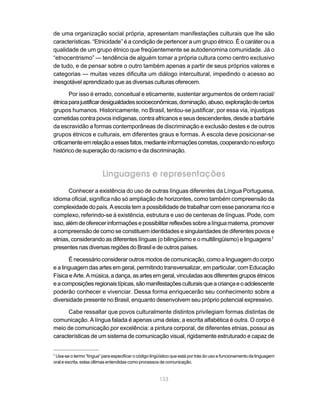 de uma organização social própria, apresentam manifestações culturais que lhe são
características. “Etnicidade” é a condição de pertencer a um grupo étnico. É o caráter ou a
qualidade de um grupo étnico que freqüentemente se autodenomina comunidade. Já o
“etnocentrismo” — tendência de alguém tomar a própria cultura como centro exclusivo
de tudo, e de pensar sobre o outro também apenas a partir de seus próprios valores e
categorias — muitas vezes dificulta um diálogo intercultural, impedindo o acesso ao
inesgotável aprendizado que as diversas culturas oferecem.

       Por isso é errado, conceitual e eticamente, sustentar argumentos de ordem racial/
étnica para justificar desigualdades socioeconômicas, dominação, abuso, exploração de certos
grupos humanos. Historicamente, no Brasil, tentou-se justificar, por essa via, injustiças
cometidas contra povos indígenas, contra africanos e seus descendentes, desde a barbárie
da escravidão a formas contemporâneas de discriminação e exclusão destes e de outros
grupos étnicos e culturais, em diferentes graus e formas. A escola deve posicionar-se
criticamente em relação a esses fatos, mediante informações corretas, cooperando no esforço
histórico de superação do racismo e da discriminação.



                         Linguagens e representações
       Conhecer a existência do uso de outras línguas diferentes da Língua Portuguesa,
idioma oficial, significa não só ampliação de horizontes, como também compreensão da
complexidade do país. A escola tem a possibilidade de trabalhar com esse panorama rico e
complexo, referindo-se à existência, estrutura e uso de centenas de línguas. Pode, com
isso, além de oferecer informações e possibilitar reflexões sobre a língua materna, promover
a compreensão de como se constituem identidades e singularidades de diferentes povos e
etnias, considerando as diferentes línguas (o bilingüismo e o multilingüismo) e linguagens 7
presentes nas diversas regiões do Brasil e de outros países.

       É necessário considerar outros modos de comunicação, como a linguagem do corpo
e a linguagem das artes em geral, permitindo transversalizar, em particular, com Educação
Física e Arte. A música, a dança, as artes em geral, vinculadas aos diferentes grupos étnicos
e a composições regionais típicas, são manifestações culturais que a criança e o adolescente
poderão conhecer e vivenciar. Dessa forma enriquecerão seu conhecimento sobre a
diversidade presente no Brasil, enquanto desenvolvem seu próprio potencial expressivo.

      Cabe ressaltar que povos culturalmente distintos privilegiam formas distintas de
comunicação. A língua falada é apenas uma delas; a escrita alfabética é outra. O corpo é
meio de comunicação por excelência: a pintura corporal, de diferentes etnias, possui as
características de um sistema de comunicação visual, rigidamente estruturado e capaz de


7
 Usa-se o termo “língua” para especificar o código lingüístico que está por trás do uso e funcionamento da linguagem
oral e escrita, estas últimas entendidas como processos de comunicação.


                                                       133
 