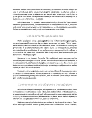 simbolizar eventos como o nascimento de uma criança, o casamento ou outros estágios da
vida de um indivíduo. Como arte, a pintura corporal, a cerâmica, a escultura, a cestaria e
outras formas de expressar o conhecimento e a comunicação, exprimem a experiência dos
povos que as produziram, e só a partir da configuração cultural de cada um desses povos é
que a arte pode ser entendida e apreciada.

       A linguagem oral, por sua vez, pressupõe a investigação das histórias orais em
diferentes épocas e contextos, como transmissoras de uma determinada cultura, tendo em
vista preservar e reinventar valores, normas e costumes no interior daquele grupo social.
Daí a sua relevância para a configuração de nossa memória e identidade.



                  Conhecimentos populacionais
       Dados estatísticos sobre a população brasileira conforme distribuição regional,
densidade demográfica, em relação com dados como renda per capita, PIB per capita,
fornecem um quadro informativo de como se vive no Brasil. Juntamente com informações
provenientes de levantamentos feitos pelos próprios alunos (via correspondência, imprensa
etc.), significarão a possibilidade de um conhecimento mais adequado sobre o Brasil e
oportunidade, nas séries finais, de debates acerca de políticas públicas alternativas que
beneficiem a vida da população.

       Da mesma forma, História e Geografia, Ciências Naturais, assim como as questões
colocadas por Orientação Sexual e Saúde, possibilitam discutir dados referentes à
mortalidade infantil, abortos e esterilizações, com as conseqüências daí advindas. Um
tratamento enriquecedor da temática dos direitos reprodutivos propicia também a análise
da relação com questões de raça/etnia.

      Esses conhecimentos poderão, assim, oferecer subsídios preliminares que permitam
construir a compreensão do entrelaçamento de componentes sociais, culturais e
populacionais na definição da qualidade de vida, além de possíveis formas de ação voltadas
para a melhoria dessa qualidade.



      Conhecimentos psicológicos e pedagógicos
       Do ponto de vista psicopedagógico, a compreensão do fracasso e do sucesso como
indícios de responsabilidade da escola e de sua atividade didática, e não só dos alunos,
envolve conhecimentos que levam à redefinição de procedimentos em sala de aula. Várias
contribuições apresentam-se nessa perspectiva, sendo, porém, a mais decisiva aquela que
intervém nas situações de discriminação, seja qual for o motivo.

     Sabe-se que um dos fundamentos psicológicos da discriminação é o medo. Falar
sobre isso explicitamente permite que se possa tratar o medo como o que é de fato:

                                           134
 