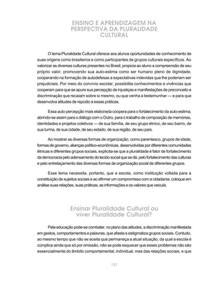 ENSINO E APRENDIZAGEM NA
                    PERSPECTIVA DA PLURALIDADE
                             CULTURAL


       O tema Pluralidade Cultural oferece aos alunos oportunidades de conhecimento de
suas origens como brasileiros e como participantes de grupos culturais específicos. Ao
valorizar as diversas culturas presentes no Brasil, propicia ao aluno a compreensão de seu
próprio valor, promovendo sua auto-estima como ser humano pleno de dignidade,
cooperando na formação de autodefesas a expectativas indevidas que lhe poderiam ser
prejudiciais. Por meio do convívio escolar, possibilita conhecimentos e vivências que
cooperam para que se apure sua percepção de injustiças e manifestações de preconceito e
discriminação que recaiam sobre si mesmo, ou que venha a testemunhar — e para que
desenvolva atitudes de repúdio a essas práticas.

      Essa auto percepção mais elaborada coopera para o fortalecimento da auto-estima,
abrindo-se assim para o diálogo com o Outro, para o trabalho de composição de memórias,
identidades e projetos coletivos — de sua família, de seu grupo étnico, de seu bairro, de
sua turma, de sua cidade, de seu estado, de sua região, de seu país.

      Ao mostrar as diversas formas de organização, como parentesco, grupos de idade,
formas de governo, alianças político-econômicas, desenvolvidas por diferentes comunidades
étnicas e diferentes grupos sociais, explicita-se que a pluralidade é fator de fortalecimento
da democracia pelo adensamento do tecido social que se dá, pelo fortalecimento das culturas
e pelo entrelaçamento das diversas formas de organização social de diferentes grupos.

      Esse tema necessita, portanto, que a escola, como instituição voltada para a
constituição de sujeitos sociais e ao afirmar um compromisso com a cidadania, coloque em
análise suas relações, suas práticas, as informações e os valores que veicula.




                   Ensinar Pluralidade Cultural ou
                     viver Pluralidade Cultural?

     Pela educação pode-se combater, no plano das atitudes, a discriminação manifestada
em gestos, comportamentos e palavras, que afasta e estigmatiza grupos sociais. Contudo,
ao mesmo tempo que não se aceita que permaneça a atual situação, da qual a escola é
cúmplice ainda que só por omissão, não se pode esquecer que esses problemas não são
essencialmente do âmbito comportamental, individual, mas das relações sociais, e que


                                            137
 