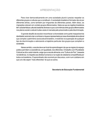 APRESENTAÇÃO

      Para viver democraticamente em uma sociedade plural é preciso respeitar os
diferentes grupos e culturas que a constituem. A sociedade brasileira é formada não só por
diferentes etnias, como também por imigrantes de diferentes países. Além disso, as
migrações colocam em contato grupos diferenciados. Sabe-se que as regiões brasileiras
têm características culturais bastante diversas e que a convivência entre grupos diferenciados
nos planos social e cultural muitas vezes é marcada pelo preconceito e pela discriminação.

       O grande desafio da escola é reconhecer a diversidade como parte inseparável da
identidade nacional e dar a conhecer a riqueza representada por essa diversidade etnocultural
que compõe o patrimônio sociocultural brasileiro, investindo na superação de qualquer
tipo de discriminação e valorizando a trajetória particular dos grupos que compõem a
sociedade.

       Nesse sentido, a escola deve ser local de aprendizagem de que as regras do espaço
público permitem a coexistência, em igualdade, dos diferentes. O trabalho com Pluralidade
Cultural se dá a cada instante, exige que a escola alimente uma “Cultura da Paz”, baseada
na tolerância, no respeito aos direitos humanos e na noção de cidadania compartilhada por
todos os brasileiros. O aprendizado não ocorrerá por discursos, e sim num cotidiano em
que uns não sejam “mais diferentes” do que os outros.




                                                   Secretaria de Educação Fundamental




                                             117
 
