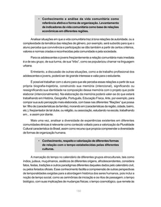 • Conhecimento e análise da vida comunitária como
               referência afetiva e forma de organização. Levantamento
               de indicadores da vida comunitária como base de relações
               econômicas em diferentes regiões.

      Analisar situações em que a vida comunitária traz à tona relações de autoridade, ou a
complexidade da temática das relações de gênero, por exemplo, será subsídio para que o
aluno perceba que convivência e participação se dão também a partir de certos critérios,
valores e normas criadas e reconhecidas pela comunidade e pela sociedade.

      Para os adolescentes e jovens freqüentemente a relação comunitária mais imediata
é a de seu grupo, de sua turma, de sua “tribo”, como se popularizou chamar na linguagem
urbana.

      Entretanto, a discussão de outras situações, como a de trabalho profissional dos
adolescentes e jovens, poderá ser de grande interesse e valia para o estudante.

         É possível trabalhar com o aluno para que ele perceba essas relações a partir de sua
própria biografia-trajetória, construindo sua memória (intencional), significando ou
ressignificando sua identidade na composição dessa memória com o projeto que pode
elaborar (intencionalmente). Na elaboração da memória poderá valer-se do que estará
trabalhando em História, Geografia, Português, Educação Física, Arte, por exemplo, para
compor sua auto percepção mais elaborada, com base nas diferentes “filiações” que possa
ter: filho de (características da família), morando em (características da região, cidade, bairro,
etc.), freqüentador de tal clube, ou religião, ou associação, estudando na escola, trabalhando
em... e assim por diante.

      Mais uma vez, analisar a diversidade de experiências existentes em diferentes
comunidades étnicas é relevante como conteúdo voltado para a valorização da Pluralidade
Cultural característica do Brasil, assim como recurso que propicia compreender a diversidade
de formas de organização humana.

             • Conhecimento, respeito e valorização de diferentes formas
               de relação com o tempo estabelecidas pelas diferentes
               culturas.

       A marcação do tempo no calendário de diferentes grupos etnoculturais, tais como
índios, judeus, muçulmanos, asiáticos de diferentes origens, afrodescendentes, considera
fatos, festas, tradições e outros paradigmas diferentes daqueles dados pelo calendário civil,
ou pelos feriados oficiais. Esse conhecimento facilita a compreensão de outras perspectivas
de temporalidades exigidas para a abordagem histórica dos seres humanos, pois inclui a
noção de tempo social, como as cerimônias de iniciação e os ritos de passagem; o tempo
biológico, com suas implicações de mudanças físicas; o tempo cosmológico, que remete às


                                              150
 
