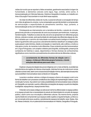 visões de mundo que se reportam a feitos ancestrais, geralmente associados à origem da
humanidade, e elementos culturais como água, fogo, comida, entre outros. A
transversalização em Ciências Naturais, História e Geografia é imediata, e o trabalho em
Arte e Educação Física também é muito fértil nesse aspecto.

      Ao tratar de diferentes visões de mundo, é possível articular a concepção de tempo
com mitos de gênese do universo, numa comparação que permite também a compreensão
da estruturação e especificidade do pensamento científico. Aqui, portanto, a
transversalização se faz com Ciências Naturais.

       Entrelaçando-se internamente com a temática da família, o estudo de vínculos
geracionais permite a compreensão de como se processam permanências, mudanças,
transformações. Trabalhar os ciclos da vida, tal como se apresentam em diferentes grupos
étnicos, culturais e sociais, será oportunidade de valorização das diferentes etapas da vida.
Se é verdade que o caminho da maturidade e envelhecimento biológico é trilhado por
todos é igualmente certo que povos culturalmente distintos classificam os estágios pelos
quais passam cada indivíduo, desde a concepção e o nascimento, até a velhice, a morte e a
vida após a morte, de maneiras muito diferentes. Esse conteúdo permite transversalizar
em Língua Portuguesa, com projetos voltados para biografia, autobiografia, presença de
contadores de histórias e casos, depoimentos e formas diversas de conhecimentos
significativos como memória e procedimentos de sobrevivência de diferentes culturas.

            • Levantamento de diferentes formas de relação com o
              espaço, vividas por diferentes grupos humanos, criando
              soluções alternativas para suas vidas.

      Explorar a riqueza da relação dos povos indígenas com o meio ambiente, os problemas
característicos de regiões de intensa urbanização, distintas formas de vivência em zonas
urbanas e zonas rurais, assim como a busca de acomodação mínima, são exemplos de assuntos
que possibilitam transversalizar esse conteúdo em Geografia.

       Levantar e analisar valores e códigos do espaço urbano e do espaço rural é uma
forma de trabalhar com processos constitutivos dos códigos de representação coletiva, como
construção humana. Aqui abrem-se muitas possibilidades de transversalizar esse conteúdo
em Geografia, por exemplo, quanto a diferentes concepções de espaço e quanto às relações
local/global, espaço/tempo, espaço/cenário físico.

      Entender como esses códigos se estruturam de forma diferenciada no espaço público
e no espaço privado traz a necessidade do estudo da historicidade do conceito de espaço
público, assim como sua vinculação a diferentes culturas. Da mesma forma, propicia
oportunidade de compreender que espaços estão sujeitos a regulamentação, jurídica ou
por convenção entre seus usuários, caracterizando espaços de trabalho, lazer, festas, ritos
etc. Nesse conteúdo, há um potencial de transversalizar em História, Geografia e Português.


                                            151
 