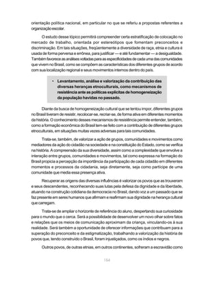 orientação política nacional, em particular no que se referiu a propostas referentes a
organização escolar.

      O estudo desse tópico permitirá compreender certa estratificação de colocação no
mercado de trabalho, orientada por estereótipos que fomentam preconceitos e
discriminação. Em tais situações, freqüentemente a diversidade de raça, etnia e cultura é
usada de forma perversa e errônea, para justificar — e até fundamentar — a desigualdade.
Também favorece as análises voltadas para as especificidades de cada uma das comunidades
que vivem no Brasil, como se compõem as características dos diferentes grupos de acordo
com sua localização regional e seus movimentos internos dentro do país.

            • Levantamento, análise e valorização da contribuição das
              diversas heranças etnoculturais, como mecanismos de
              resistência ante as políticas explícitas de homogeneização
              da população havidas no passado.

       Diante da busca de homogeneização cultural que se tentou impor, diferentes grupos
no Brasil tiveram de resistir, recolocar-se, recriar-se, de forma ativa em diferentes momentos
da história. O conhecimento desses mecanismos de resistência permite entender, também,
como a formação econômica do Brasil tem-se feito com a contribuição de diferentes grupos
etnoculturais, em situações muitas vezes adversas para tais comunidades.

       Trata-se, também, de valorizar a ação de grupos, comunidades e movimentos como
mediadores da ação do cidadão na sociedade e na constituição do Estado, como se verifica
na história. A compreensão da sua diversidade, assim como a complexidade que envolve a
interação entre grupos, comunidades e movimentos, tal como expressa na formação do
Brasil propicia a percepção da importância da participação de cada cidadão em diferentes
momentos e processos da cidadania, seja diretamente, seja como partícipe de uma
comunidade que media essa presença ativa.

       Recuperar as origens das diversas influências é valorizar os povos que as trouxeram
e seus descendentes, reconhecendo suas lutas pela defesa da dignidade e da liberdade,
atuando na construção cotidiana da democracia no Brasil, dando voz a um passado que se
faz presente em seres humanos que afirmam e reafirmam sua dignidade na herança cultural
que carregam.

      Trata-se de ampliar o horizonte de referência do aluno, despertando sua curiosidade
para o mundo que o cerca. Será a possibilidade de desenvolver um novo olhar sobre fatos
e relações que os meios de comunicação aproximam da criança, vinculando-os à sua
realidade. Será também a oportunidade de oferecer informações que contribuam para a
superação do preconceito e da estigmatização, trabalhando a valorização da história de
povos que, tendo construído o Brasil, foram injustiçados, como os índios e negros.

      Outros povos, de outras etnias, em outros continentes, sofreram a escravidão como


                                             154
 