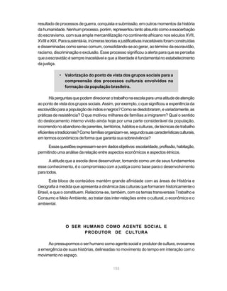 resultado de processos de guerra, conquista e submissão, em outros momentos da história
da humanidade. Nenhum processo, porém, representou tanto absurdo como a exacerbação
do escravismo, com sua ampla mercantilização no continente africano nos séculos XVII,
XVIII e XIX. Para sustentá-la, inúmeras teorias e justificativas inaceitáveis foram construídas
e disseminadas como senso comum, consolidando-se ao gerar, ao término da escravidão,
racismo, discriminação e exclusão. Esse processo significou o alerta para que se perceba
que a escravidão é sempre inaceitável e que a liberdade é fundamental no estabelecimento
da justiça.

             • Valorização do ponto de vista dos grupos sociais para a
               compreensão dos processos culturais envolvidos na
               formação da população brasileira.

       Há perguntas que podem direcionar o trabalho na escola para uma atitude de atenção
ao ponto de vista dos grupos sociais. Assim, por exemplo, o que significou a experiência da
escravidão para a população de índios e negros? Como se desdobraram, e variadamente, as
práticas de resistência? O que motivou milhares de famílias a imigrarem? Qual o sentido
do deslocamento interno vivido ainda hoje por uma parte considerável da população,
incorrendo no abandono de parentes, territórios, hábitos e culturas, de técnicas de trabalho
eficientes e tradicionais? Como famílias organizam-se, segundo suas características culturais,
em termos econômicos de forma que garanta sua sobrevivência?

      Essas questões expressam-se em dados objetivos: escolaridade, profissão, habitação,
permitindo uma análise da relação entre aspectos econômicos e aspectos étnicos.

       A atitude que a escola deve desenvolver, tomando como um de seus fundamentos
esse conhecimento, é o compromisso com a justiça como base para o desenvolvimento
para todos.

       Este bloco de conteúdos mantém grande afinidade com as áreas de História e
Geografia à medida que apresenta a dinâmica das culturas que formaram historicamente o
Brasil, e que o constituem. Relaciona-se, também, com os temas transversais Trabalho e
Consumo e Meio Ambiente, ao tratar das inter-relações entre o cultural, o econômico e o
ambiental.




                O SER HUMANO COMO AGENTE SOCIAL E
                      PRODUTOR DE CULTURA

     Ao pressupormos o ser humano como agente social e produtor de cultura, evocamos
a emergência de suas histórias, delineadas no movimento do tempo em interação com o
movimento no espaço.


                                             155
 