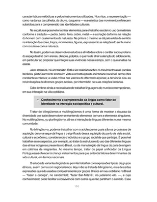 características melódicas e pelos instrumentos utilizados. Nos ritos, a representação —
como na dança da colheita, da chuva, da guerra — e a estética dos movimentos oferecem
subsídios para a compreensão das identidades culturais.

       Na escultura é possível encontrar elementos para o trabalho escolar no uso de materiais
conforme a tradição — pedra, barro, ferro, cobre, metal — e a criação da forma na relação
do homem com os elementos da natureza. Na pintura o mesmo se dá pelo efeito de sentido
na interação das cores, traços, movimentos, figuras, expressando as relações do ser humano
com o outro e com a natureza.

      No teatro, podem-se desenvolver estudos e atividades sobre o caráter sacro-profano
do espaço teatral, com arenas, olimpos, púlpitos, o que há de atrair a atenção do adolescente,
em particular ao propiciar que integre suas vivências nesse campo, com o que analisa na
escola.

        Já na literatura, há um trabalho fértil a ser realizado sobre os movimentos e as escolas
literárias, particularmente tendo em vista a constituição da identidade nacional, como obra
constante e coletiva; a visão crítica dos valores de diferentes épocas; a denúncia e/ou as
reivindicações de diversos grupos sociais, por intermédio de suas criações literárias.

     Cabe lembrar ainda a necessidade de trabalhar linguagens do mundo contemporâneo,
em sua interação na vida cotidiana.

             • Conhecimento e compreensão da língua como fator de
               identidade na interação sociopolítica e cultural.

       Tratar de bilingüismos e multilingüismos é uma forma de mostrar a riqueza da
diversidade que sabe desenvolver-se mantendo elementos comuns e elementos singulares.
No multilingüismo, ou plurilingüismo, dá-se a interação de línguas diferentes numa mesma
comunidade.

       No bilingüismo, pode-se trabalhar com o adolescente quais são os processos de
aquisição de uma segunda língua e o significado dessa aquisição do ponto de vista social,
cultural e econômico, considerando o indivíduo e o grupo social de que participa. É possível
trabalhar esses aspectos, por exemplo, ao tratar da estrutura e do uso das diferentes línguas
das etnias indígenas presentes no Brasil, ou da manutenção da língua do país de origem
em colônias de imigrantes. Ao mesmo tempo, tratar do papel unificador da Língua
Portuguesa é oferecer à criança instrumentos para que entenda fatores determinantes da
vida cultural, em termos nacionais.

      O estudo de variantes lingüísticas permite trabalhar com expressões típicas de grupos
étnicos, assim como com regionalismos. Aqui não se trata de bilingüismo, mas de certas
expressões que são usadas corriqueiramente por grupos étnicos em seu cotidiano no Brasil
— “fazer a cabeça”, no candomblé; “fazer Bar-Mitzvá”, no judaísmo etc. —, e cujo
conhecimento pode facilitar a convivência com outros que não partilham o sentido. Esse

                                             158
 