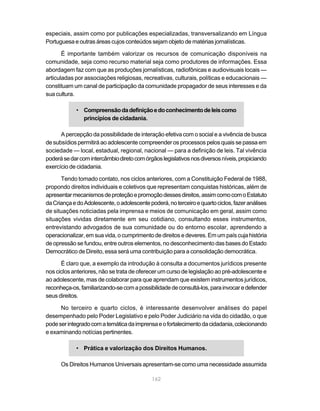 especiais, assim como por publicações especializadas, transversalizando em Língua
Portuguesa e outras áreas cujos conteúdos sejam objeto de matérias jornalísticas.

       É importante também valorizar os recursos de comunicação disponíveis na
comunidade, seja como recurso material seja como produtores de informações. Essa
abordagem faz com que as produções jornalísticas, radiofônicas e audiovisuais locais —
articuladas por associações religiosas, recreativas, culturais, políticas e educacionais —
constituam um canal de participação da comunidade propagador de seus interesses e da
sua cultura.

            • Compreensão da definição e do conhecimento de leis como
              princípios de cidadania.

      A percepção da possibilidade de interação efetiva com o social e a vivência de busca
de subsídios permitirá ao adolescente compreender os processos pelos quais se passa em
sociedade — local, estadual, regional, nacional — para a definição de leis. Tal vivência
poderá se dar com intercâmbio direto com órgãos legislativos nos diversos níveis, propiciando
exercício de cidadania.

      Tendo tomado contato, nos ciclos anteriores, com a Constituição Federal de 1988,
propondo direitos individuais e coletivos que representam conquistas históricas, além de
apresentar mecanismos de proteção e promoção desses direitos, assim como com o Estatuto
da Criança e do Adolescente, o adolescente poderá, no terceiro e quarto ciclos, fazer análises
de situações noticiadas pela imprensa e meios de comunicação em geral, assim como
situações vividas diretamente em seu cotidiano, consultando esses instrumentos,
entrevistando advogados de sua comunidade ou do entorno escolar, aprendendo a
operacionalizar, em sua vida, o cumprimento de direitos e deveres. Em um país cuja história
de opressão se fundou, entre outros elementos, no desconhecimento das bases do Estado
Democrático de Direito, essa será uma contribuição para a consolidação democrática.

      É claro que, a exemplo da introdução à consulta a documentos jurídicos presente
nos ciclos anteriores, não se trata de oferecer um curso de legislação ao pré-adolescente e
ao adolescente, mas de colaborar para que aprendam que existem instrumentos jurídicos,
reconheça-os, familiarizando-se com a possibilidade de consultá-los, para invocar e defender
seus direitos.

      No terceiro e quarto ciclos, é interessante desenvolver análises do papel
desempenhado pelo Poder Legislativo e pelo Poder Judiciário na vida do cidadão, o que
pode ser integrado com a temática da imprensa e o fortalecimento da cidadania, colecionando
e examinando notícias pertinentes.

            • Prática e valorização dos Direitos Humanos.

      Os Direitos Humanos Universais apresentam-se como uma necessidade assumida

                                             162
 