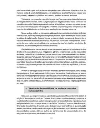pela humanidade, após muitos dramas e tragédias, que ceifaram as vidas de muitos, de
maneira brutal. É tarefa de todos zelar pelo respeito aos Direitos Humanos e exigir seu
cumprimento, cooperando para isso no cotidiano, de todas as formas possíveis.

       Trata-se de compreender o sentido de organizações governamentais voltadas para
as relações internacionais, como a Organização das Nações Unidas, criada com base na
consciência mundial da interdependência mútua. Ao trabalhar a temática planetária, pode-
se fazer a transversalização em Geografia e História, cooperando para a compreensão da
inserção de cada indivíduo na dinâmica da construção dos destinos humanos.

       Nesse sentido, podem-se oferecer ao adolescente elementos de recentes conferências
internacionais, sejam aqueles ligados à organização delas, sejam deliberações e conclusões
temáticas de cada reunião, destacando que se trata, em todos os casos, de documentos e
tratados referentes aos direitos humanos, por princípio indivisíveis e inseparáveis. Trata-
se de oferecer meios para o adolescente compreender que tem direito a ter direitos de
cidadania, e que esses englobam diversas dimensões.

       O entrelaçamento com os demais temas transversais será crucial no tratamento dos
direitos individuais básicos, nas relações de gênero, no campo da saúde, na questão
ambiental, na temática do trabalho e consumo, assim como a transversalidade com História,
Geografia e Língua Portuguesa. Ao mesmo tempo, o tema da Pluralidade Cultural oferece
exemplos freqüentemente imediatos de como o cumprimento de direitos é fundamental
para todos. O adolescente poderá, por exemplo, entrar em contato com os direitos culturais,
os direitos dos povos indígenas e das minorias nacionais ou étnicas, lingüísticas, culturais
ou religiosas.

      Podem-se entrelaçar esses conteúdos vinculados à ordem internacional, com a prática
da cidadania no Brasil, pelo estudo do Programa Nacional de Direitos Humanos, assim
como documentos complementares e subsídios a ele. Desenvolver atividades que permitam
ao estudante entender que a definição de prioridades nesse campo depende de engajamento
de todos, como prática cotidiana, é uma forma de a escola cumprir seu próprio papel nesse
processo.

            • Valorização da possibilidade de mudança como obra
              humana coletiva.

       Situações que exigem mudança urgente do quadro social freqüentemente trazem a
exigência de mudanças jurídicas. Trata-se de abrir intencionalmente espaço para que a
escola trabalhe esses temas, conforme se apresentem a necessidade e/ou importância. Aqui
será possível articular com outros temas, como Saúde, Trabalho e Consumo, Meio Ambiente,
Orientação Sexual e Ética. O sentido será o de desenvolver a consciência de que a situação
social é passível de transformação pela organização democrática e pela definição intencional
de prioridades sociais, além do cultivo de sentimentos de solidariedade ativa, de
responsabilidade comum pelos destinos de todos.

                                            163
 