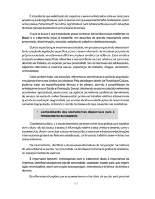 É importante que a definição de aspectos a serem enfatizados volte-se tanto para
aqueles que são significativos para os alunos com que a escola trabalha diretamente, assim
como para o conhecimento de outros, significativos para adolescentes que vivem situações
diversas daquela existente na comunidade da escola.

      O que se busca é que o estudante possa conhecer demandas sociais existentes no
Brasil e o tratamento legal já existente, em assuntos de grande importância como
preconceito, discriminação, exclusão, relações de trabalho e direito à educação.

       Outros aspectos que envolvem a sociedade, em processos que ainda demandam
tanto criação de legislação específica, como o desenvolvimento de iniciativas por parte da
própria sociedade, vinculam-se à difícil e complexa temática da violência. Essa temática
comporta análises específicas referentes a sua ocorrência na zona urbana e na zona rural,
devendo ser tratados, em especial, por sua proximidade com os interesses dos adolescentes,
aspectos referentes à violência sexual, exploração do trabalho, drogas, alcoolismo,
criminalidade.

       Cabe também tratar das situações referentes ao atendimento à saúde da população,
vinculando o tema aos direitos de cidadania. Pela abordagem aberta da Pluralidade Cultural,
pode-se tratar de especificidades étnicas e de gênero, abrindo a possibilidade de
entrelaçamento com Saúde e Orientação Sexual, oferecendo ao aluno conteúdos referentes
aos direitos reprodutivos, assim como da urgência de melhoria da oferta do atendimento
de serviços de saúde da mulher. Nesse sentido, podem-se trabalhar relatórios internacionais
que indicam a situação de gravidade que envolve abortos e esterilizações de determinadas
camadas da população, indicando o recorte de classe e de raça presentes nas estatísticas.

            • Conhecimento dos instrumentos disponíveis para o
              fortalecimento da cidadania.

       Cidadania é prática, e a escola tem meios de desenvolver essa prática para trabalhar
com o aluno não só a busca e acesso à informação relativa a seus direitos e deveres, como o
seu exercício. Assim, consultas a documentos jurídicos nacionais e tratados e declarações
internacionais poderá ser feita em sala de aula, continuando trabalho desenvolvido nos
ciclos anteriores.

      Da mesma forma, identificar e desenvolver alternativas de cooperação na melhoria
da vida cotidiana na escola, na comunidade, na família é uma forma de prática de cidadania,
no espaço imediato de vivência.

      É importante também, entrelaçando com o tratamento dado à importância da
imprensa, identificar situações na vida da comunidade, localidade, estado, país, que exigem
ação reivindicatória, assim como ação de cooperação, entendendo a dinâmica de direitos e
deveres.

      Em diferentes situações que se apresentem na vida diária da escola, será possível

                                           164
 