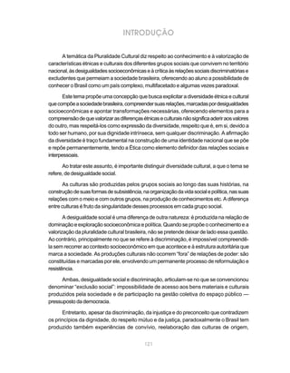 INTRODUÇÃO

      A temática da Pluralidade Cultural diz respeito ao conhecimento e à valorização de
características étnicas e culturais dos diferentes grupos sociais que convivem no território
nacional, às desigualdades socioeconômicas e à crítica às relações sociais discriminatórias e
excludentes que permeiam a sociedade brasileira, oferecendo ao aluno a possibilidade de
conhecer o Brasil como um país complexo, multifacetado e algumas vezes paradoxal.

       Este tema propõe uma concepção que busca explicitar a diversidade étnica e cultural
que compõe a sociedade brasileira, compreender suas relações, marcadas por desigualdades
socioeconômicas e apontar transformações necessárias, oferecendo elementos para a
compreensão de que valorizar as diferenças étnicas e culturais não significa aderir aos valores
do outro, mas respeitá-los como expressão da diversidade, respeito que é, em si, devido a
todo ser humano, por sua dignidade intrínseca, sem qualquer discriminação. A afirmação
da diversidade é traço fundamental na construção de uma identidade nacional que se põe
e repõe permanentemente, tendo a Ética como elemento definidor das relações sociais e
interpessoais.

      Ao tratar este assunto, é importante distinguir diversidade cultural, a que o tema se
refere, de desigualdade social.

      As culturas são produzidas pelos grupos sociais ao longo das suas histórias, na
construção de suas formas de subsistência, na organização da vida social e política, nas suas
relações com o meio e com outros grupos, na produção de conhecimentos etc. A diferença
entre culturas é fruto da singularidade desses processos em cada grupo social.

       A desigualdade social é uma diferença de outra natureza: é produzida na relação de
dominação e exploração socioeconômica e política. Quando se propõe o conhecimento e a
valorização da pluralidade cultural brasileira, não se pretende deixar de lado essa questão.
Ao contrário, principalmente no que se refere à discriminação, é impossível compreendê-
la sem recorrer ao contexto socioeconômico em que acontece e à estrutura autoritária que
marca a sociedade. As produções culturais não ocorrem “fora” de relações de poder: são
constituídas e marcadas por ele, envolvendo um permanente processo de reformulação e
resistência.

      Ambas, desigualdade social e discriminação, articulam-se no que se convencionou
denominar “exclusão social”: impossibilidade de acesso aos bens materiais e culturais
produzidos pela sociedade e de participação na gestão coletiva do espaço público —
pressuposto da democracia.

      Entretanto, apesar da discriminação, da injustiça e do preconceito que contradizem
os princípios da dignidade, do respeito mútuo e da justiça, paradoxalmente o Brasil tem
produzido também experiências de convívio, reelaboração das culturas de origem,


                                             121
 