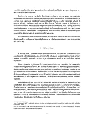 constituindo algo intangível que se tem chamado de brasilidade, que permite a cada um
reconhecer-se como brasileiro.

      Por isso, no cenário mundial, o Brasil representa uma esperança de superação de
fronteiras e de construção da relação de confiança na humanidade. A singularidade que
permite essa esperança é dada por sua constituição histórica peculiar no campo cultural. O
que se almeja, portanto, ao tratar de Pluralidade Cultural, não é a divisão ou o
esquadrinhamento da sociedade em grupos culturais fechados, mas o enriquecimento
propiciado a cada um e a todos pela pluralidade de formas de vida, pelo convívio e pelas
opções pessoais, assim como o compromisso ético de contribuir com as transformações
necessárias à construção de uma sociedade mais justa.

      Reconhecer e valorizar a diversidade cultural é atuar sobre um dos mecanismos de
discriminação e exclusão, entraves à plenitude da cidadania para todos e, portanto, para a
própria nação.



                                               Justificativa
       É sabido que, apresentando heterogeneidade notável em sua composição
populacional, o Brasil desconhece a si mesmo. Na relação do país consigo mesmo, é comum
prevalecerem vários estereótipos, tanto regionais como em relação a grupos étnicos, sociais
e culturais.

       Historicamente, registra-se dificuldade para se lidar com a temática do preconceito
e da discriminação racial/étnica. Na escola, muitas vezes, há manifestações de racismo,
discriminação social e étnica, por parte de professores, de alunos, da equipe escolar, ainda
que de maneira involuntária ou inconsciente. Essas atitudes representam violação dos
direitos dos alunos, professores e funcionários discriminados, trazendo consigo obstáculos
ao processo educacional pelo sofrimento e constrangimento a que essas pessoas se vêem
expostas.

       Movimentos sociais, vinculados a diferentes comunidades étnicas, desenvolveram
uma história de resistência a padrões culturais que estabeleciam e sedimentavam injustiças.
Gradativamente conquistou-se uma legislação antidiscriminatória, culminando com o
estabelecimento, na Constituição Federal de 19881 , da discriminação racial como crime.
Mais ainda, há mecanismos de proteção e de promoção de identidades étnicas, como a
garantia, a todos, do pleno exercício dos direitos culturais2 , assim como apoio e incentivo à
valorização e difusão das manifestações culturais.


1
  Art. 5o, parágrafo XLII: “a prática do racismo constitui crime inafiançável e imprescritível, sujeito à pena de reclusão,
nos termos da lei”.
2
  Art. 5o, parágrafos VI e IX: “é inviolável a liberdade de consciência e de crença...; é livre a expressão da atividade
intelectual, artística, científica e de comunicação”.


                                                          122
 